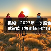 机构：2023年一季度全球智能手机市场下降13%（图3）