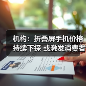 机构：折叠屏手机价格持续下探 或激发消费者换机欲望