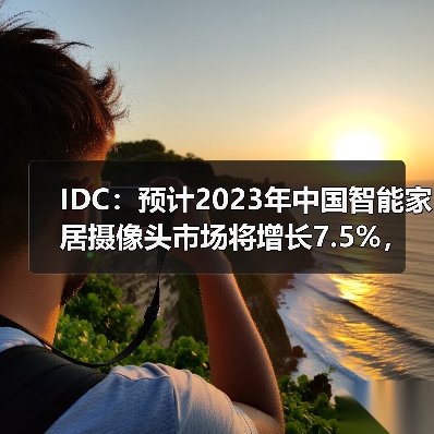 IDC：预计2023年中国智能家居摄像头市场将增长7.5%，市场升级带动需求释放（图2）