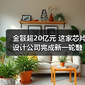 金额超20亿元 这家芯片设计公司完成新一轮融资