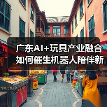 广东AI+玩具产业融合如何催生机器人陪伴新场景(图3) 广东AI+玩具产业融合如何催生机器人陪伴新场景(图3)