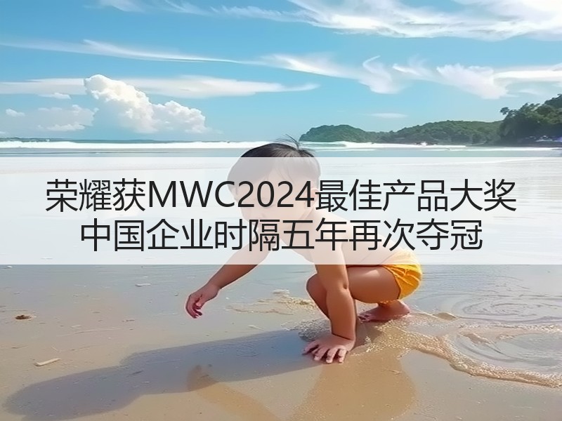 荣耀获MWC2024最佳产品大奖 中国企业时隔五年再次夺冠