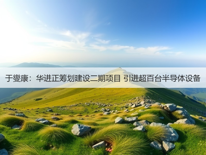 于燮康：华进正筹划建设二期项目 引进超百台半导体设备