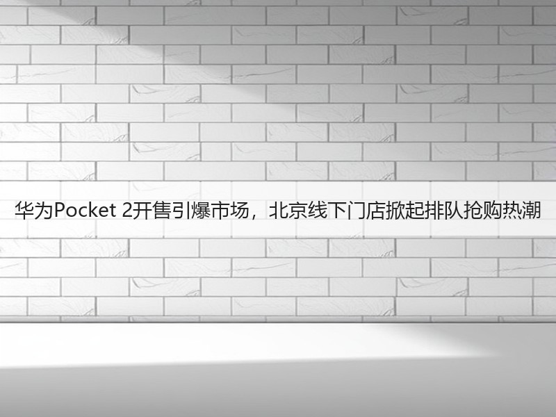 华为Pocket 2开售引爆市场，北京线下门店掀起排队抢购热潮