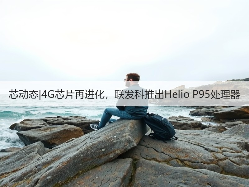芯动态|4G芯片再进化，联发科推出Helio P95处理器