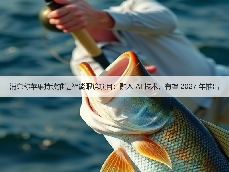 消息称苹果持续推进智能眼镜项目：融入 AI 技术，有望 2027 年推出